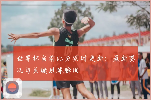 世界杯当前比分实时更新：最新赛况与关键进球瞬间