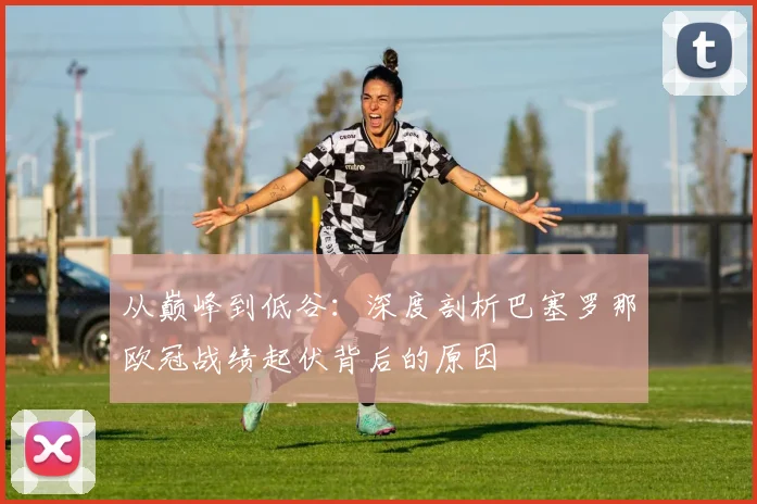 从巅峰到低谷：深度剖析巴塞罗那欧冠战绩起伏背后的原因