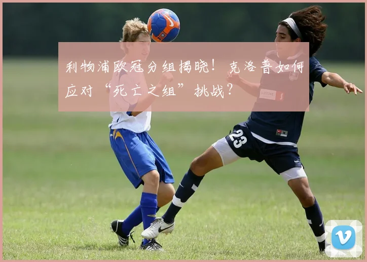 利物浦欧冠分组揭晓！克洛普如何应对“死亡之组”挑战？