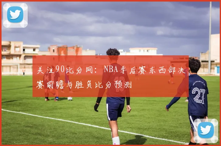关注90比分网：NBA季后赛东西部决赛前瞻与胜负比分预测