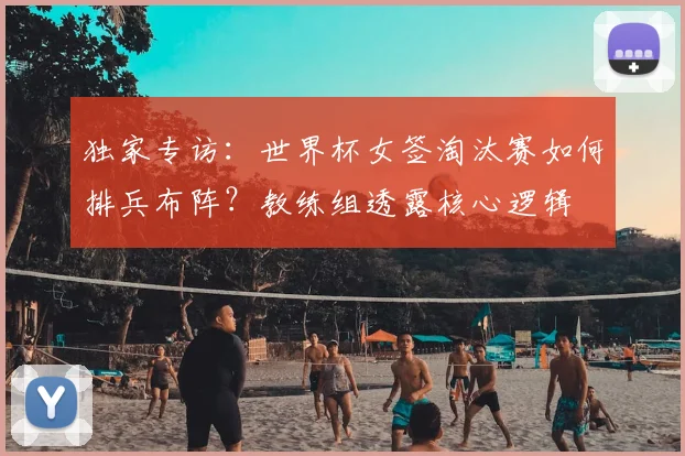 独家专访:世界杯女签淘汰赛如何排兵布阵?教练组透露核心逻辑