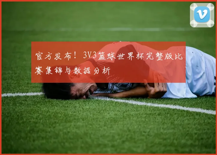 官方发布！3V3篮球世界杯完整版比赛集锦与数据分析