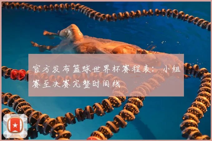 官方发布篮球世界杯赛程表：小组赛至决赛完整时间线