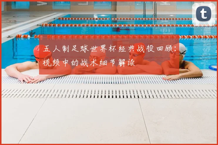 五人制足球世界杯经典战役回顾:视频中的战术细节解读