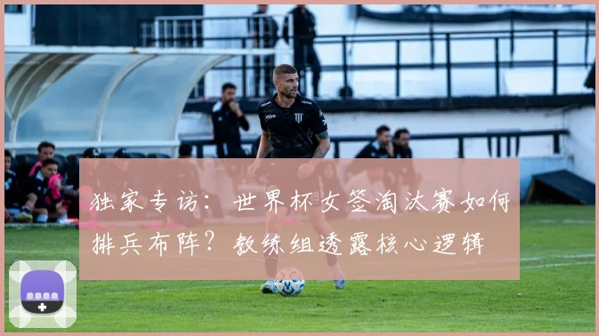 独家专访:世界杯女签淘汰赛如何排兵布阵?教练组透露核心逻辑