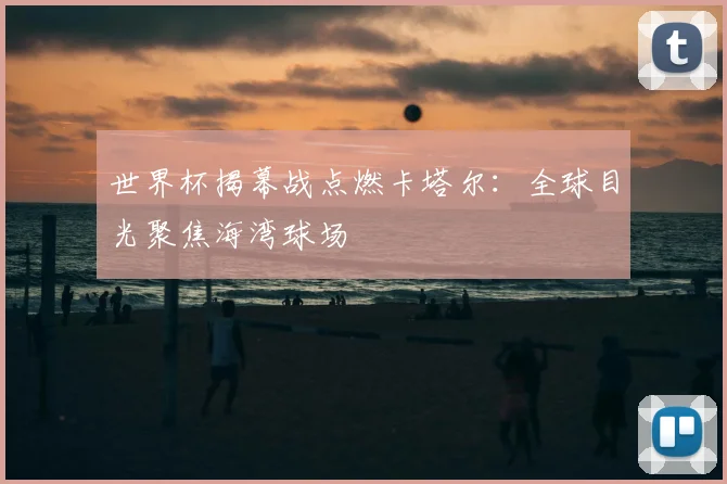 世界杯揭幕战点燃卡塔尔：全球目光聚焦海湾球场