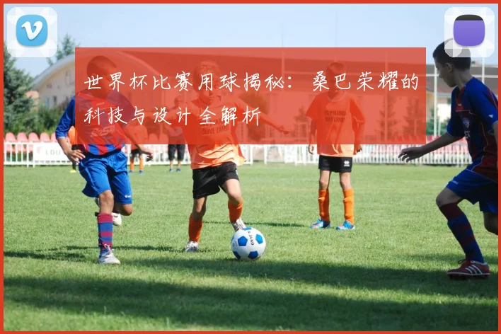 世界杯比赛用球揭秘:桑巴荣耀的科技与设计全解析