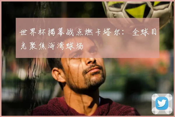 世界杯揭幕战点燃卡塔尔:全球目光聚焦海湾球场