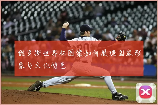 俄罗斯世界杯图案如何展现国家形象与文化特色