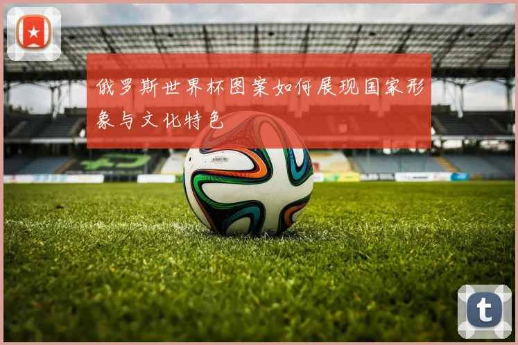 俄罗斯世界杯图案如何展现国家形象与文化特色
