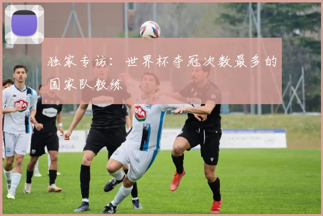 独家专访:世界杯夺冠次数最多的国家队教练