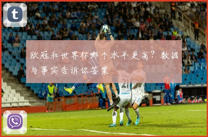 欧冠和世界杯哪个水平更高?数据与事实告诉你答案