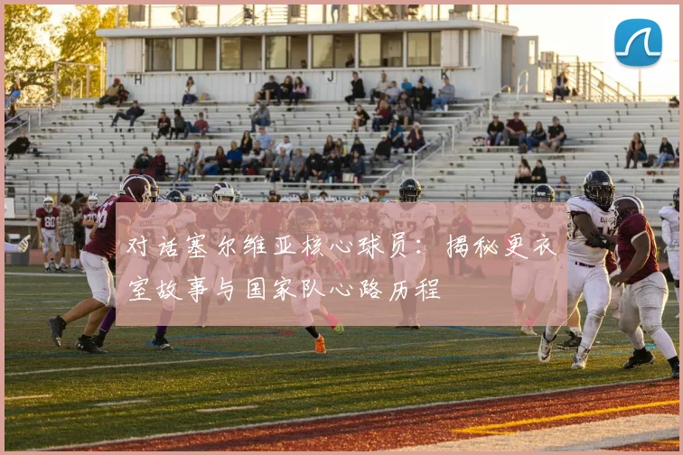 对话塞尔维亚核心球员：揭秘更衣室故事与国家队心路历程