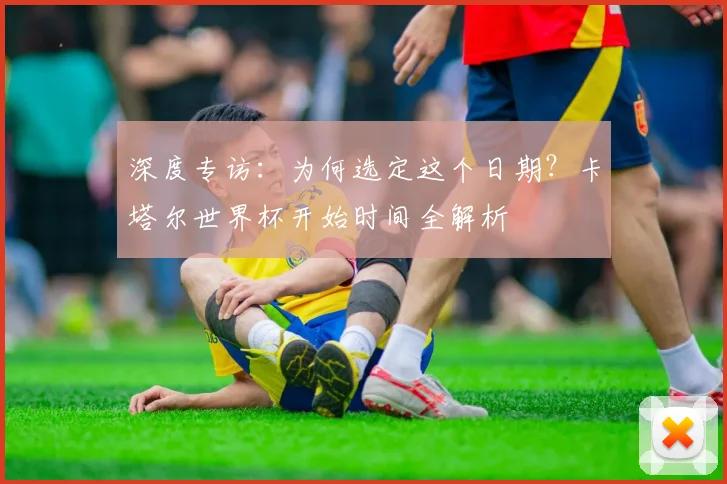 深度专访：为何选定这个日期？卡塔尔世界杯开始时间全解析