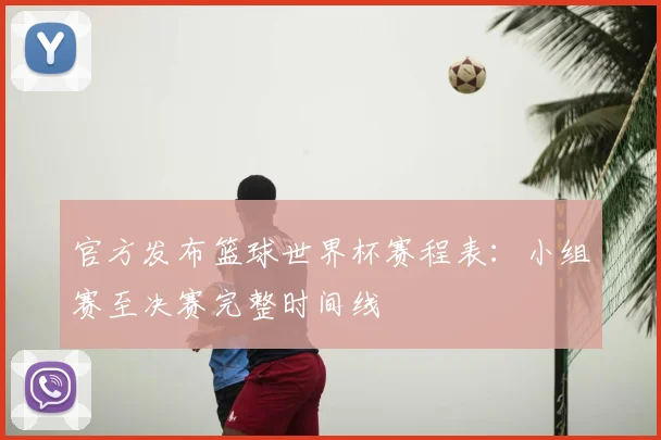 官方发布篮球世界杯赛程表：小组赛至决赛完整时间线